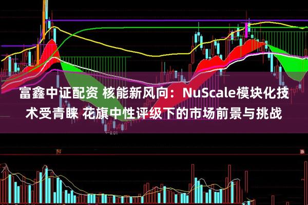 富鑫中证配资 核能新风向：NuScale模块化技术受青睐 花旗中性评级下的市场前景与挑战