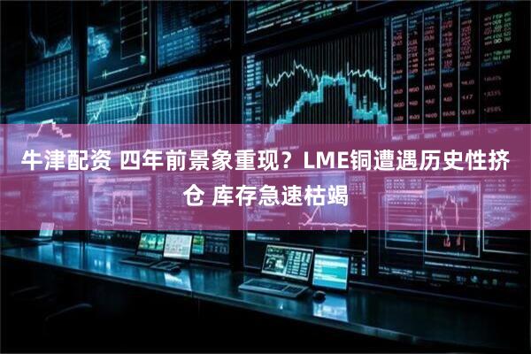 牛津配资 四年前景象重现？LME铜遭遇历史性挤仓 库存急速枯竭