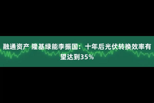 融通资产 隆基绿能李振国：十年后光伏转换效率有望达到35%