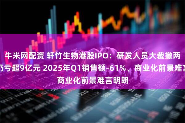 牛米网配资 轩竹生物港股IPO：研发人员大裁撤两年多仍亏超9亿元 2025年Q1销售额-61%、商业化前景难言明朗