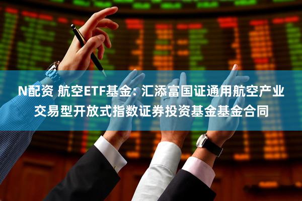 N配资 航空ETF基金: 汇添富国证通用航空产业交易型开放式指数证券投资基金基金合同