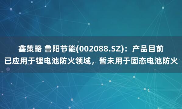 鑫策略 鲁阳节能(002088.SZ)：产品目前已应用于锂电池防火领域，暂未用于固态电池防火
