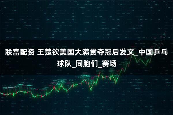 联富配资 王楚钦美国大满贯夺冠后发文_中国乒乓球队_同胞们_赛场