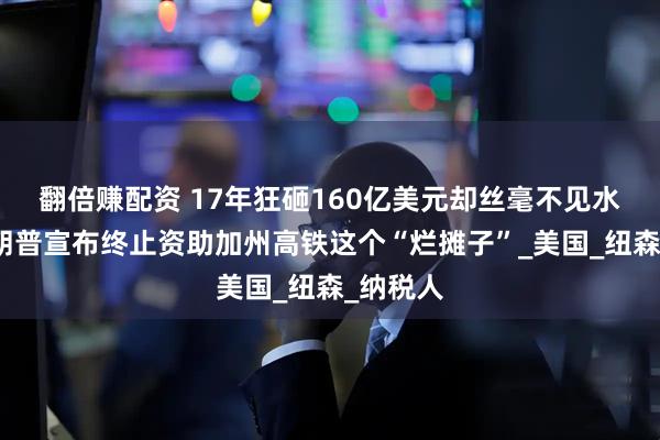 翻倍赚配资 17年狂砸160亿美元却丝毫不见水花？特朗普宣布终止资助加州高铁这个“烂摊子”_美国_纽森_纳税人