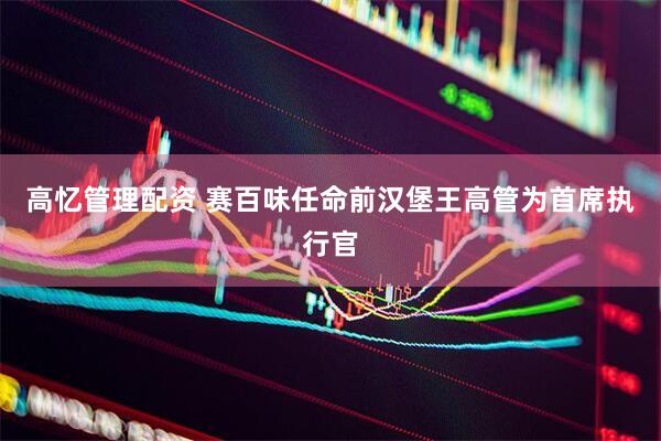高忆管理配资 赛百味任命前汉堡王高管为首席执行官