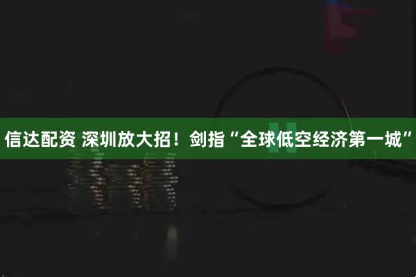 信达配资 深圳放大招！剑指“全球低空经济第一城”