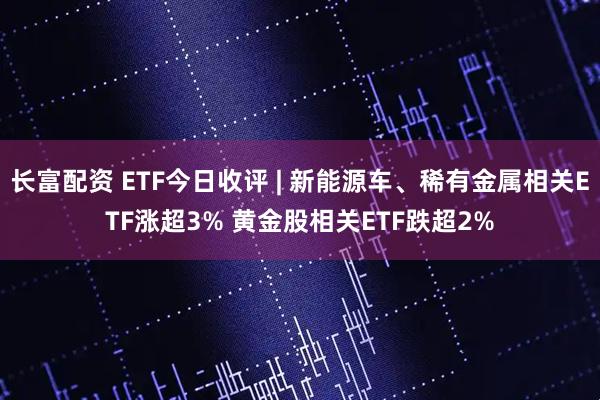 长富配资 ETF今日收评 | 新能源车、稀有金属相关ETF涨超3% 黄金股相关ETF跌超2%