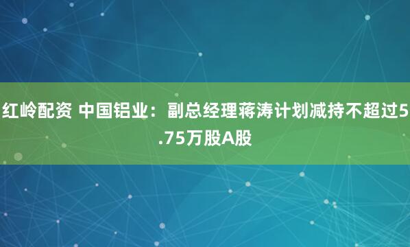 红岭配资 中国铝业：副总经理蒋涛计划减持不超过5.75万股A股
