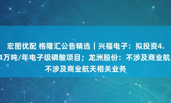 宏图优配 格隆汇公告精选︱兴福电子：拟投资4.8亿元建设4万吨/年电子级磷酸项目；龙洲股份：不涉及商业航天相关业务