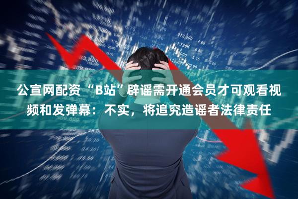 公宣网配资 “B站”辟谣需开通会员才可观看视频和发弹幕：不实，将追究造谣者法律责任