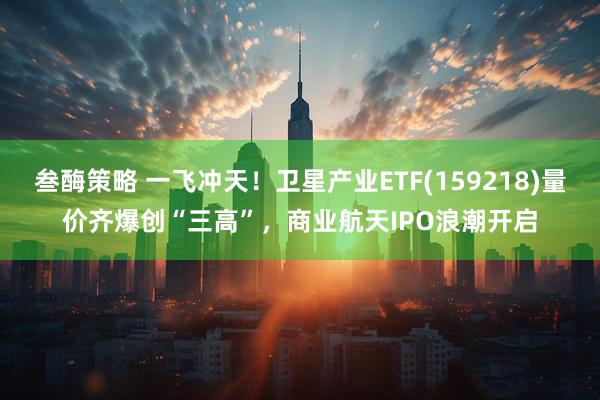 叁酶策略 一飞冲天！卫星产业ETF(159218)量价齐爆创“三高”，商业航天IPO浪潮开启
