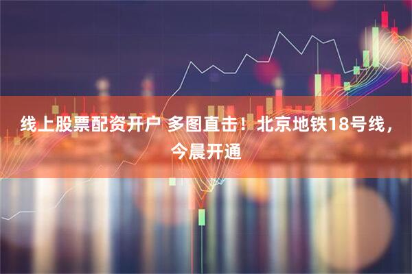 线上股票配资开户 多图直击！北京地铁18号线，今晨开通