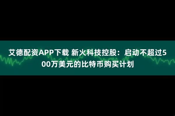 艾德配资APP下载 新火科技控股:启动不超过500万美元的比特币购买计划