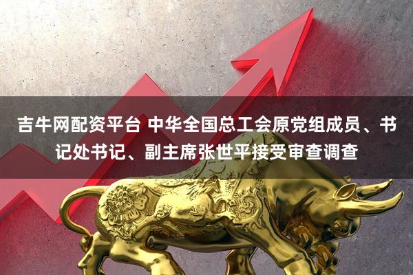 吉牛网配资平台 中华全国总工会原党组成员、书记处书记、副主席张世平接受审查调查