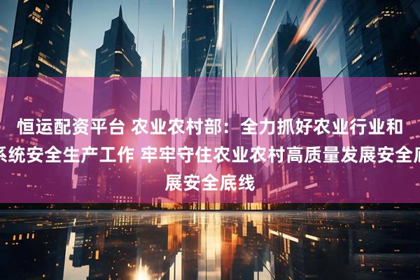 恒运配资平台 农业农村部：全力抓好农业行业和部系统安全生产工作 牢牢守住农业农村高质量发展安全底线