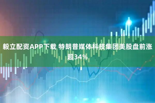 毅立配资APP下载 特朗普媒体科技集团美股盘前涨超34%