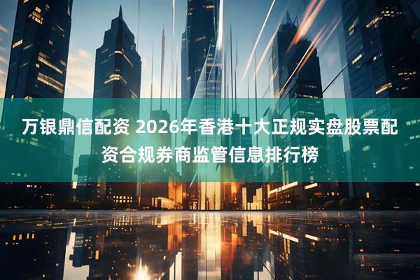 万银鼎信配资 2026年香港十大正规实盘股票配资合规券商监管信息排行榜