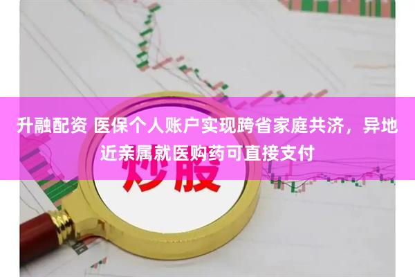 升融配资 医保个人账户实现跨省家庭共济，异地近亲属就医购药可直接支付
