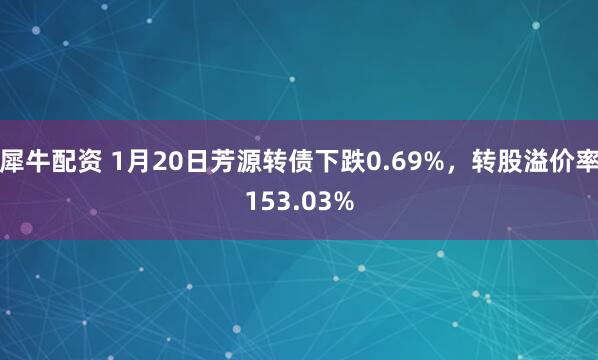 犀牛配资 1月20日芳源转债下跌0.69%，转股溢价率153.03%