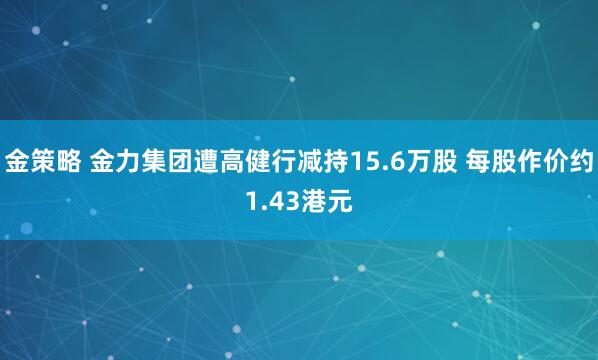 金策略 金力集团遭高健行减持15.6万股 每股作价约1.43港元