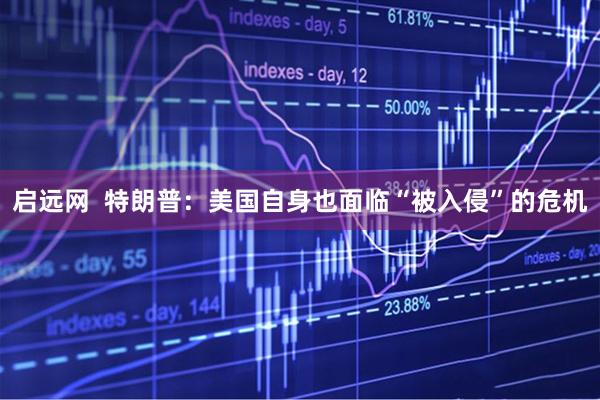 启远网  特朗普：美国自身也面临“被入侵”的危机